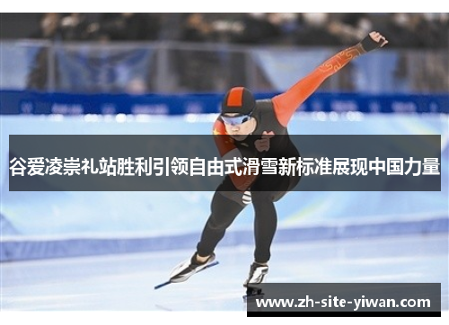 谷爱凌崇礼站胜利引领自由式滑雪新标准展现中国力量 谷爱凌崇礼站胜利引领自由式滑雪新标准展现中国力量