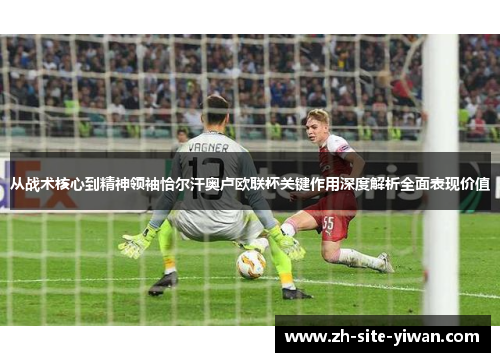 从战术核心到精神领袖恰尔汗奥卢欧联杯关键作用深度解析全面表现价值 从战术核心到精神领袖恰尔汗奥卢欧联杯关键作用深度解析全面表现价值