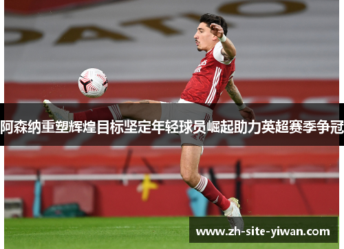 阿森纳重塑辉煌目标坚定年轻球员崛起助力英超赛季争冠