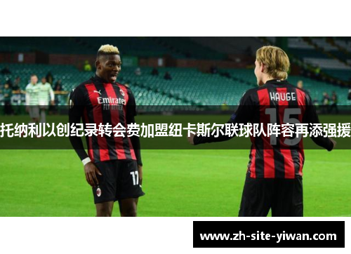 托纳利以创纪录转会费加盟纽卡斯尔联球队阵容再添强援